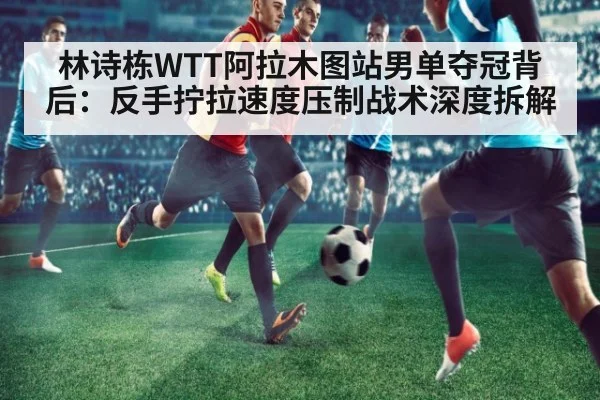 林诗栋WTT阿拉木图站男单夺冠背后：反手拧拉速度压制战术深度拆解